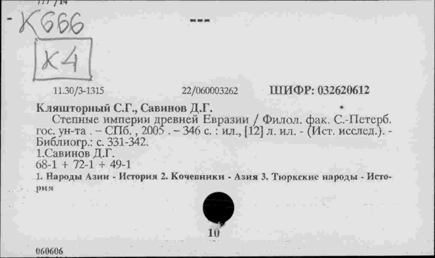 ﻿——
11.30/3-1315	22/060003262 ШИФР: 032620612
Кляшторный С.Г., Савинов Д.Г.
Степные империи древней Евразии / Филол. фак. С.-Петерб. гос. ун-та . - СПб., 2005 . - 346 с. : ил., [12] л. ил. - (Ист. исслед.). -Библиогр.: с. 331-342.
І.Савинов Д.Г.
68-1 + 72-1 + 49-1
1. Народы Азии - История 2. Кочевники - Азия 3. Тюркские народы - История
10
060606